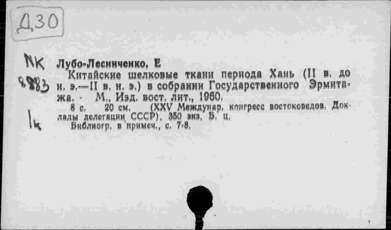 ﻿
Лубо-Лесниченко, Е
Китайские щелковые ткани периода Хань (II в, до и, п в, н, s.) в собрании Государственного Эрмите* жа, * М„ Изд, вост, лит,, 1960.
8 с, 20 ем, (XXV Междуиар, конгресс востоковедов, Доклады делегации СССР), 150 виз. 0. «,
Виблногр, в примем,, с,